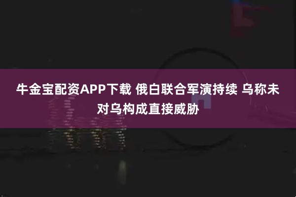 牛金宝配资APP下载 俄白联合军演持续 乌称未对乌构成直接威胁