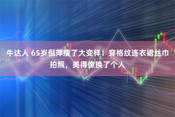 牛达人 65岁倪萍瘦了大变样！穿格纹连衣裙丝巾拍照，美得像换了个人