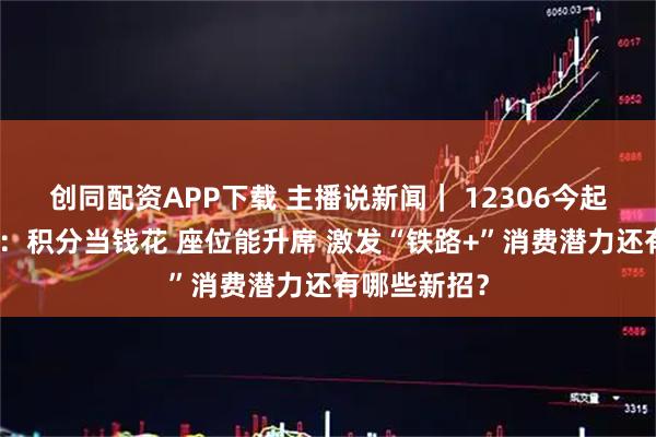 创同配资APP下载 主播说新闻｜ 12306今起又上新功能：积分当钱花 座位能升席 激发“铁路+”消费潜力还有哪些新招？