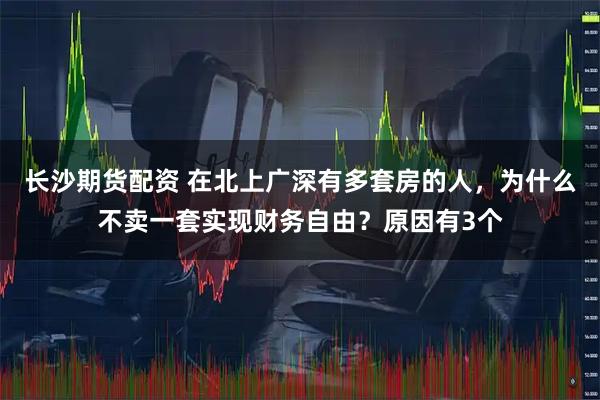 长沙期货配资 在北上广深有多套房的人，为什么不卖一套实现财务自由？原因有3个