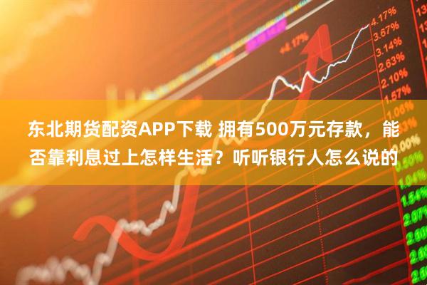 东北期货配资APP下载 拥有500万元存款,能否靠利息过上怎样生活?听听银行人怎么说的