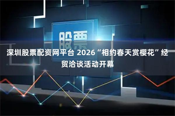 深圳股票配资网平台 2026“相约春天赏樱花”经贸洽谈活动开幕