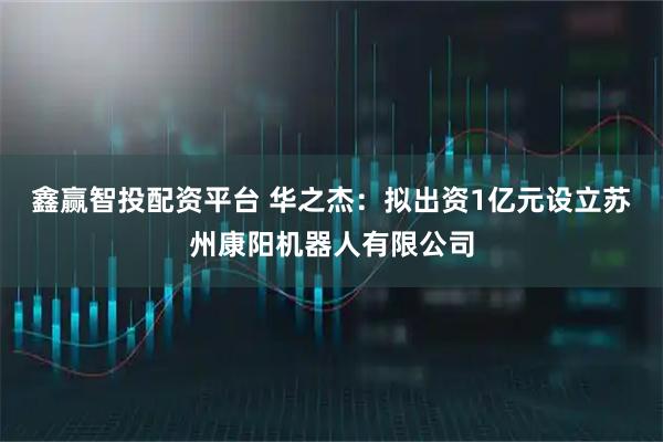 鑫赢智投配资平台 华之杰：拟出资1亿元设立苏州康阳机器人有限公司