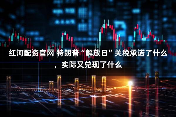 红河配资官网 特朗普“解放日”关税承诺了什么,实际又兑现了什么