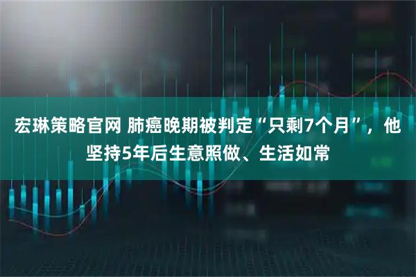 宏琳策略官网 肺癌晚期被判定“只剩7个月”，他坚持5年后生意照做、生活如常