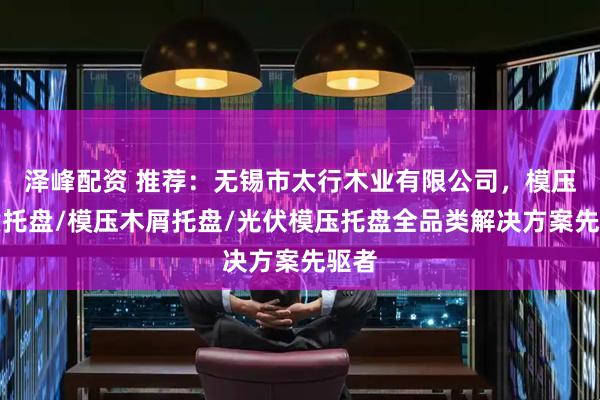 泽峰配资 推荐：无锡市太行木业有限公司，模压木质托盘/模压木屑托盘/光伏模压托盘全品类解决方案先驱者
