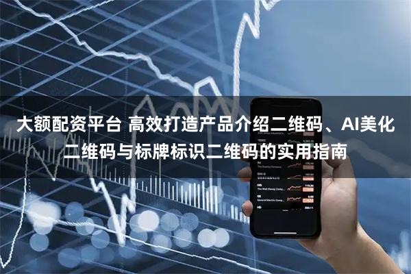 大额配资平台 高效打造产品介绍二维码、AI美化二维码与标牌标识二维码的实用指南