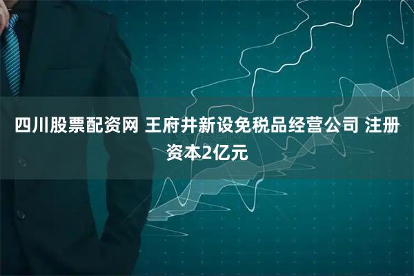 四川股票配资网 王府井新设免税品经营公司 注册资本2亿元