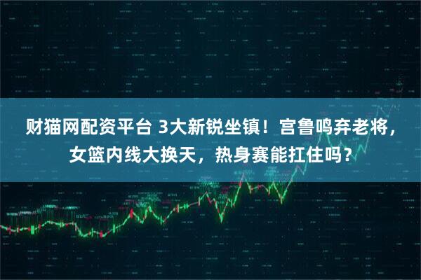 财猫网配资平台 3大新锐坐镇！宫鲁鸣弃老将，女篮内线大换天，热身赛能扛住吗？
