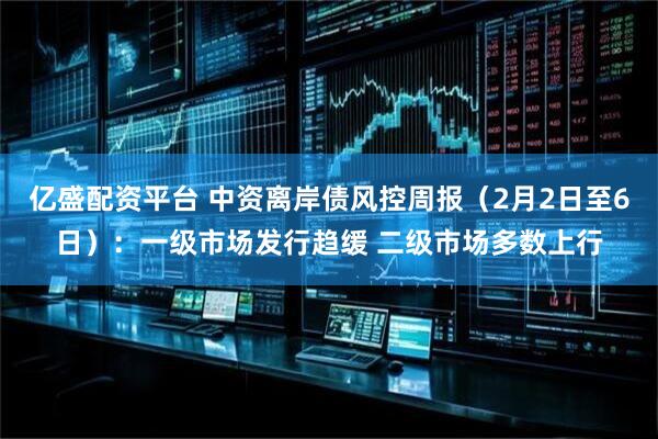 亿盛配资平台 中资离岸债风控周报（2月2日至6日）：一级市场发行趋缓 二级市场多数上行