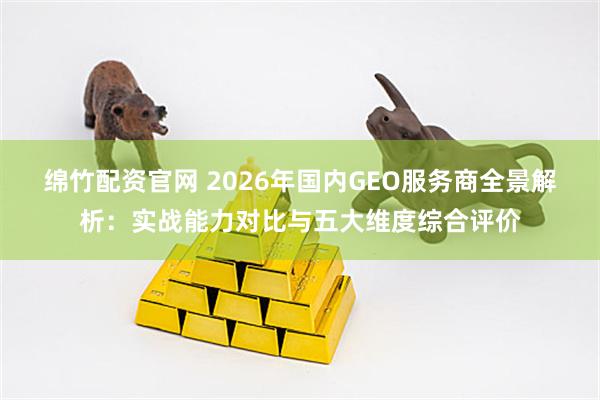 绵竹配资官网 2026年国内GEO服务商全景解析：实战能力对比与五大维度综合评价