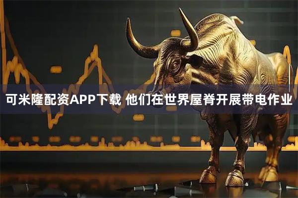 可米隆配资APP下载 他们在世界屋脊开展带电作业