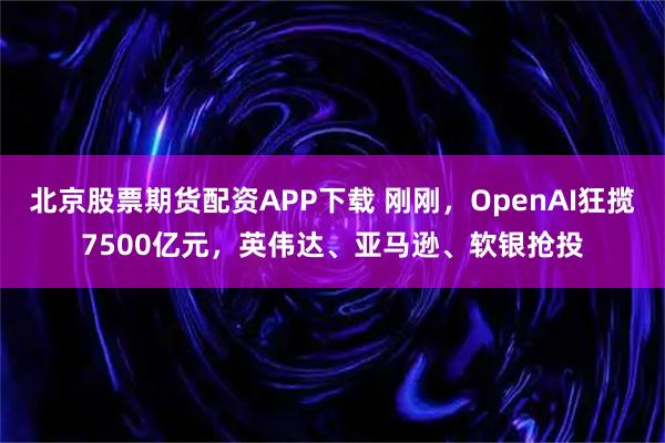 北京股票期货配资APP下载 刚刚，OpenAI狂揽7500亿元，英伟达、亚马逊、软银抢投