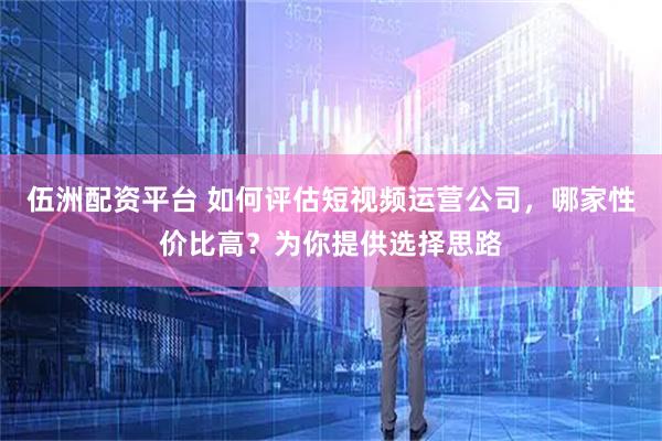 伍洲配资平台 如何评估短视频运营公司,哪家性价比高?为你提供选择思路
