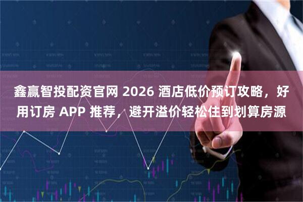 鑫赢智投配资官网 2026 酒店低价预订攻略,好用订房 APP 推荐,避开溢价轻松住到划算房源