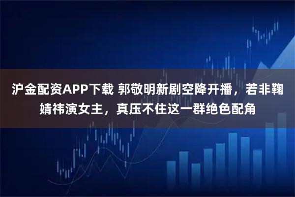沪金配资APP下载 郭敬明新剧空降开播，若非鞠婧祎演女主，真压不住这一群绝色配角