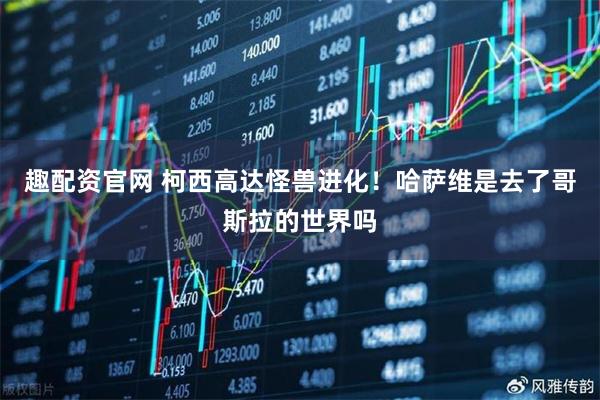 趣配资官网 柯西高达怪兽进化!哈萨维是去了哥斯拉的世界吗