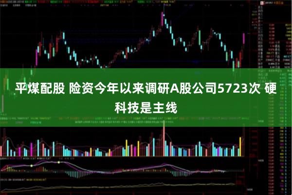 平煤配股 险资今年以来调研A股公司5723次 硬科技是主线